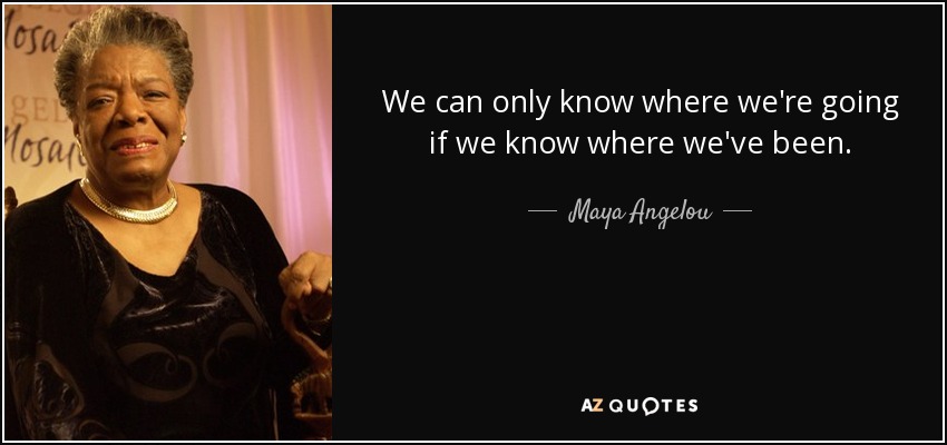 We can only know where we're going if we know where we've been. - Maya Angelou