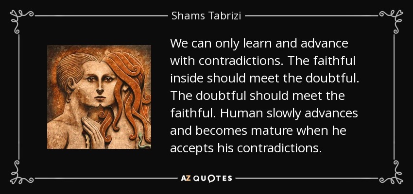 We can only learn and advance with contradictions. The faithful inside should meet the doubtful. The doubtful should meet the faithful. Human slowly advances and becomes mature when he accepts his contradictions. - Shams Tabrizi
