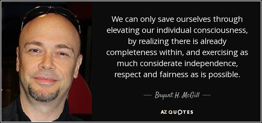 We can only save ourselves through elevating our individual consciousness, by realizing there is already completeness within, and exercising as much considerate independence, respect and fairness as is possible. - Bryant H. McGill