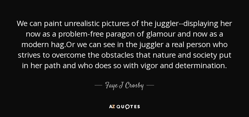 We can paint unrealistic pictures of the juggler--displaying her now as a problem-free paragon of glamour and now as a modern hag.Or we can see in the juggler a real person who strives to overcome the obstacles that nature and society put in her path and who does so with vigor and determination. - Faye J Crosby