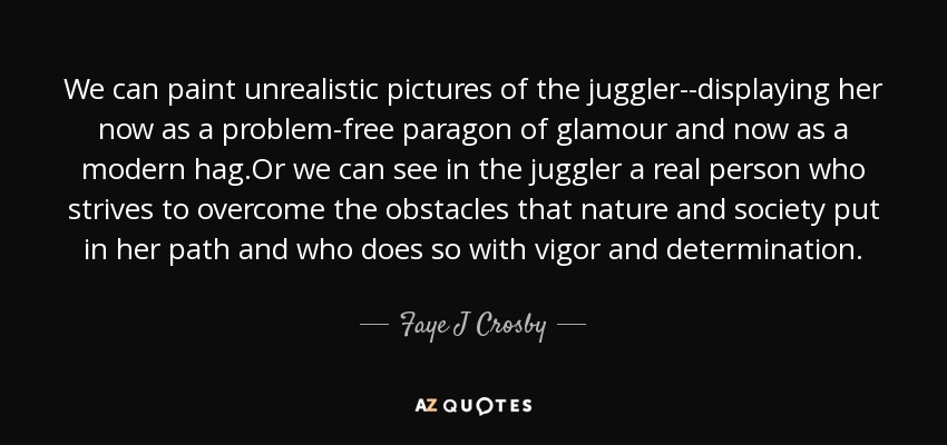 We can paint unrealistic pictures of the juggler--displaying her now as a problem-free paragon of glamour and now as a modern hag.Or we can see in the juggler a real person who strives to overcome the obstacles that nature and society put in her path and who does so with vigor and determination. - Faye J Crosby
