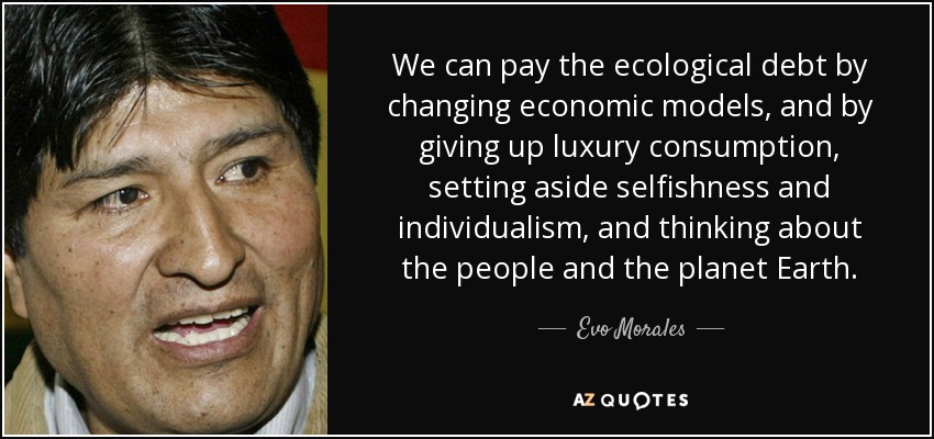 We can pay the ecological debt by changing economic models, and by giving up luxury consumption, setting aside selfishness and individualism, and thinking about the people and the planet Earth. - Evo Morales