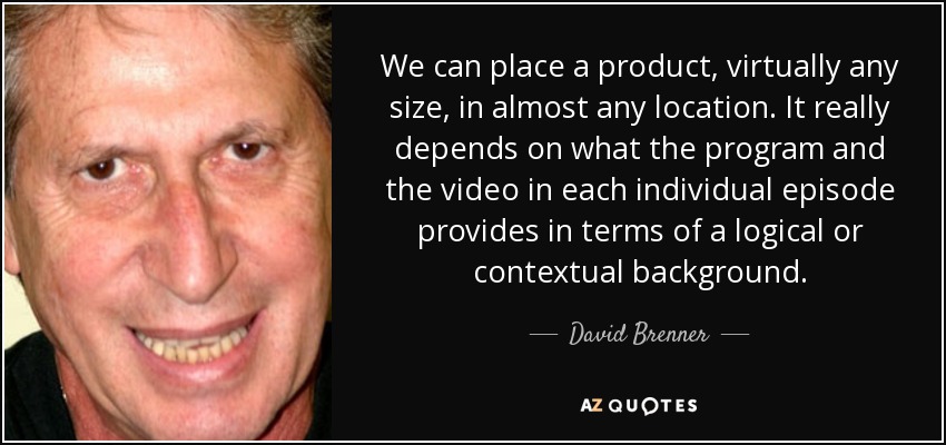 We can place a product, virtually any size, in almost any location. It really depends on what the program and the video in each individual episode provides in terms of a logical or contextual background. - David Brenner