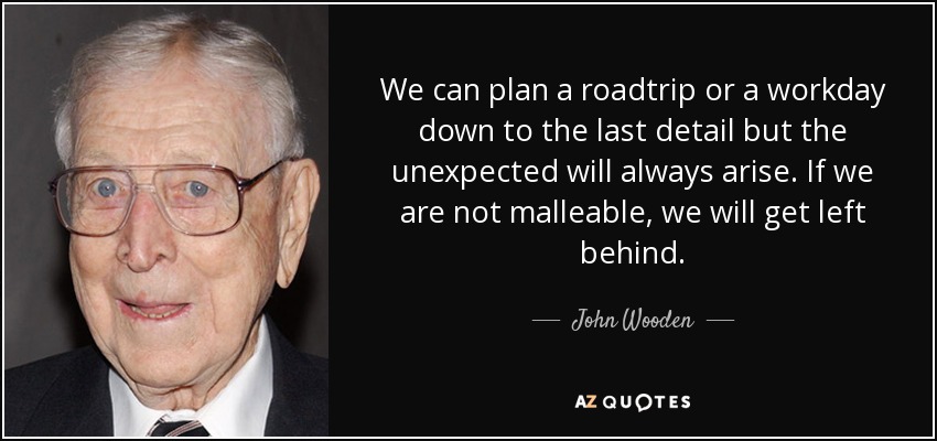 We can plan a roadtrip or a workday down to the last detail but the unexpected will always arise. If we are not malleable, we will get left behind. - John Wooden