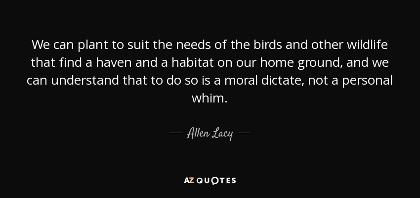 We can plant to suit the needs of the birds and other wildlife that find a haven and a habitat on our home ground, and we can understand that to do so is a moral dictate, not a personal whim. - Allen Lacy