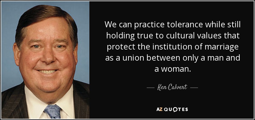 We can practice tolerance while still holding true to cultural values that protect the institution of marriage as a union between only a man and a woman. - Ken Calvert