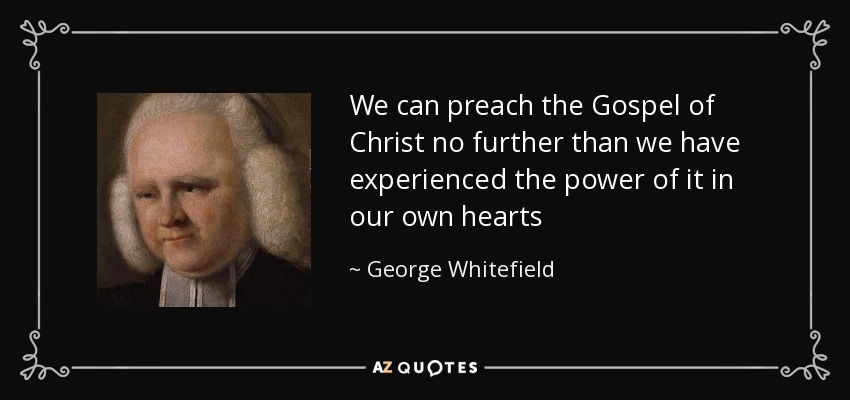 We can preach the Gospel of Christ no further than we have experienced the power of it in our own hearts - George Whitefield