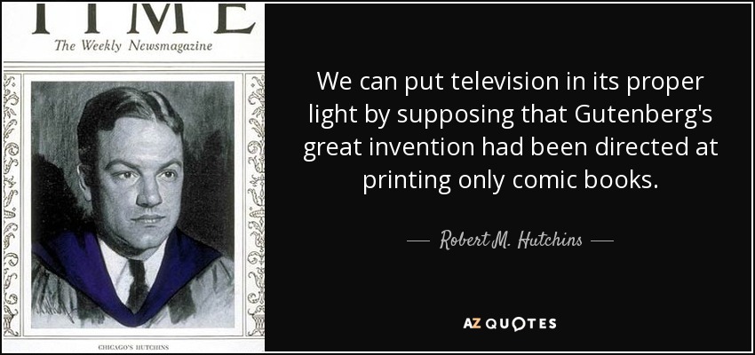 We can put television in its proper light by supposing that Gutenberg's great invention had been directed at printing only comic books. - Robert M. Hutchins