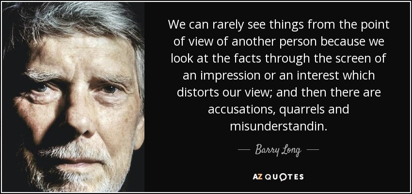 We can rarely see things from the point of view of another person because we look at the facts through the screen of an impression or an interest which distorts our view; and then there are accusations, quarrels and misunderstandin. - Barry Long