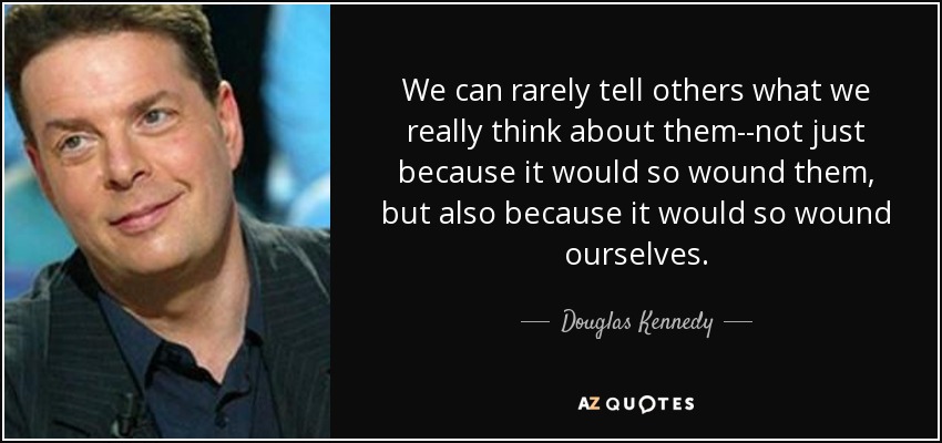 We can rarely tell others what we really think about them--not just because it would so wound them, but also because it would so wound ourselves. - Douglas Kennedy