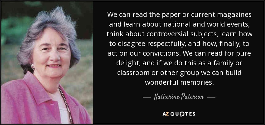 We can read the paper or current magazines and learn about national and world events, think about controversial subjects, learn how to disagree respectfully, and how, finally, to act on our convictions. We can read for pure delight, and if we do this as a family or classroom or other group we can build wonderful memories. - Katherine Paterson