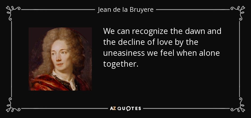 We can recognize the dawn and the decline of love by the uneasiness we feel when alone together. - Jean de la Bruyere