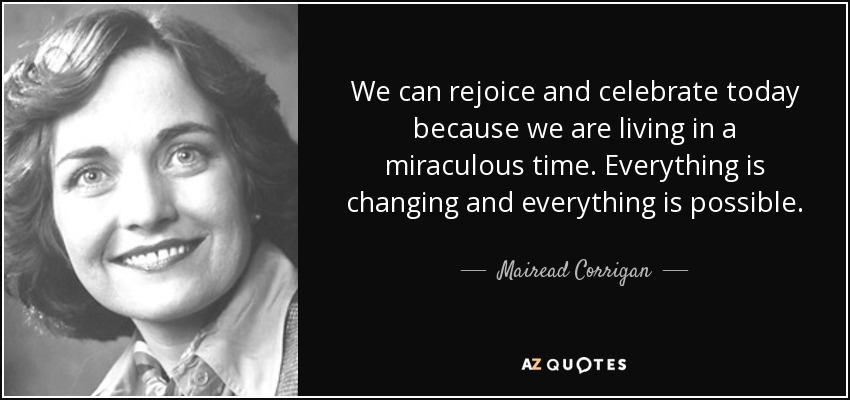 We can rejoice and celebrate today because we are living in a miraculous time. Everything is changing and everything is possible. - Mairead Corrigan