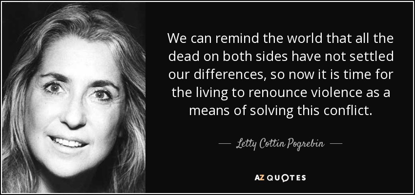 We can remind the world that all the dead on both sides have not settled our differences, so now it is time for the living to renounce violence as a means of solving this conflict. - Letty Cottin Pogrebin