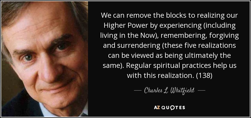 We can remove the blocks to realizing our Higher Power by experiencing (including living in the Now), remembering, forgiving and surrendering (these five realizations can be viewed as being ultimately the same). Regular spiritual practices help us with this realization. (138) - Charles L. Whitfield