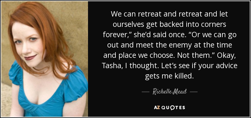 We can retreat and retreat and let ourselves get backed into corners forever,” she’d said once. “Or we can go out and meet the enemy at the time and place we choose. Not them.” Okay, Tasha, I thought. Let’s see if your advice gets me killed. - Richelle Mead