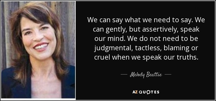 We can say what we need to say. We can gently, but assertively, speak our mind. We do not need to be judgmental, tactless, blaming or cruel when we speak our truths. - Melody Beattie