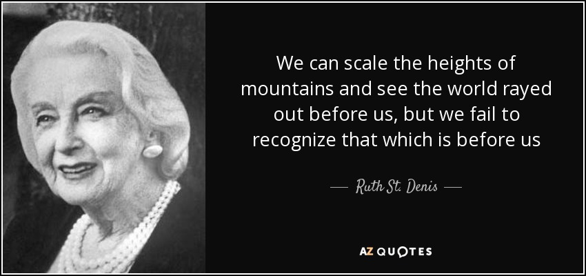 We can scale the heights of mountains and see the world rayed out before us, but we fail to recognize that which is before us - Ruth St. Denis