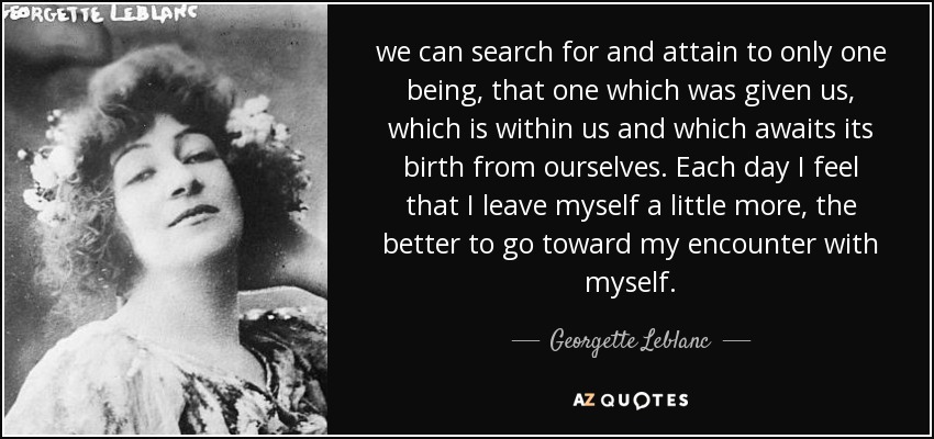 we can search for and attain to only one being, that one which was given us, which is within us and which awaits its birth from ourselves. Each day I feel that I leave myself a little more, the better to go toward my encounter with myself. - Georgette Leblanc