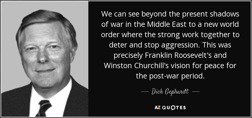 We can see beyond the present shadows of war in the Middle East to a new world order where the strong work together to deter and stop aggression. This was precisely Franklin Roosevelt's and Winston Churchill's vision for peace for the post-war period. - Dick Gephardt