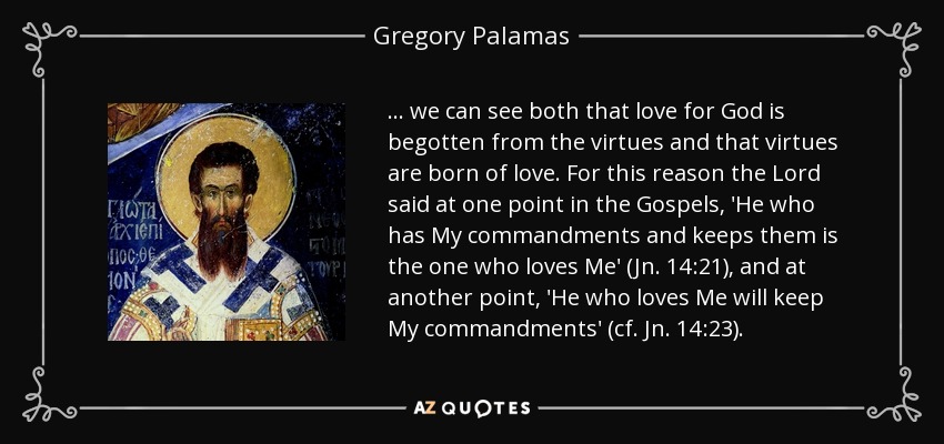 ... we can see both that love for God is begotten from the virtues and that virtues are born of love. For this reason the Lord said at one point in the Gospels, 'He who has My commandments and keeps them is the one who loves Me' (Jn. 14:21), and at another point, 'He who loves Me will keep My commandments' (cf. Jn. 14:23). - Gregory Palamas