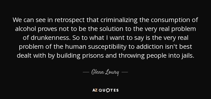 We can see in retrospect that criminalizing the consumption of alcohol proves not to be the solution to the very real problem of drunkenness. So to what I want to say is the very real problem of the human susceptibility to addiction isn't best dealt with by building prisons and throwing people into jails. - Glenn Loury