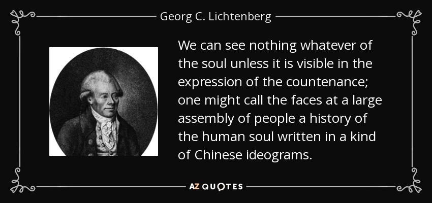We can see nothing whatever of the soul unless it is visible in the expression of the countenance; one might call the faces at a large assembly of people a history of the human soul written in a kind of Chinese ideograms. - Georg C. Lichtenberg
