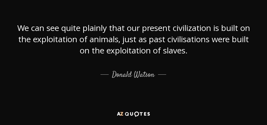 We can see quite plainly that our present civilization is built on the exploitation of animals, just as past civilisations were built on the exploitation of slaves. - Donald Watson