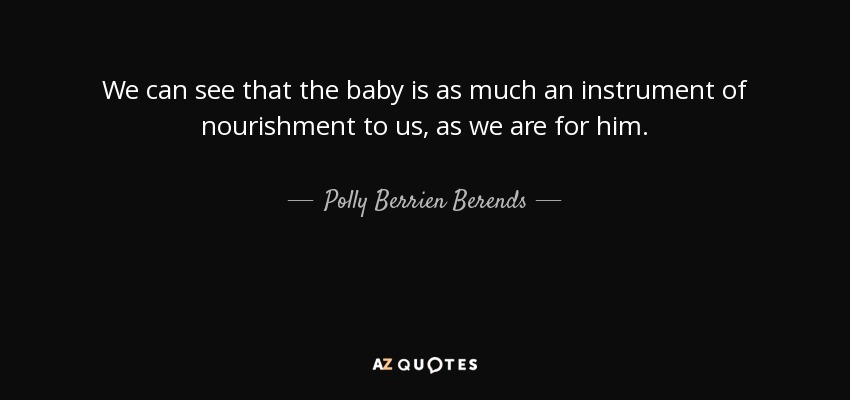 We can see that the baby is as much an instrument of nourishment to us, as we are for him. - Polly Berrien Berends