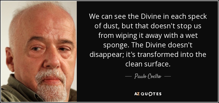 We can see the Divine in each speck of dust, but that doesn't stop us from wiping it away with a wet sponge. The Divine doesn't disappear; it's transformed into the clean surface. - Paulo Coelho