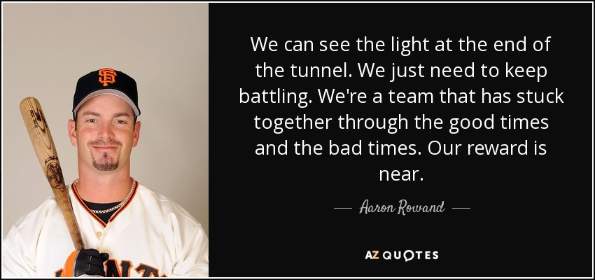 We can see the light at the end of the tunnel. We just need to keep battling. We're a team that has stuck together through the good times and the bad times. Our reward is near. - Aaron Rowand