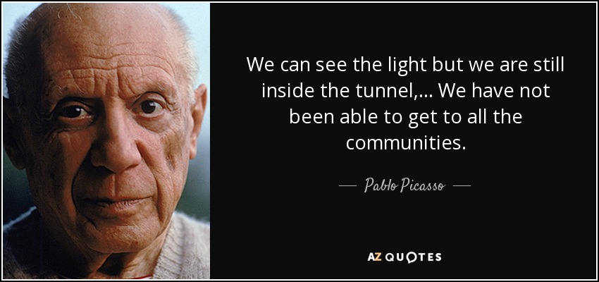 We can see the light but we are still inside the tunnel, ... We have not been able to get to all the communities. - Pablo Picasso
