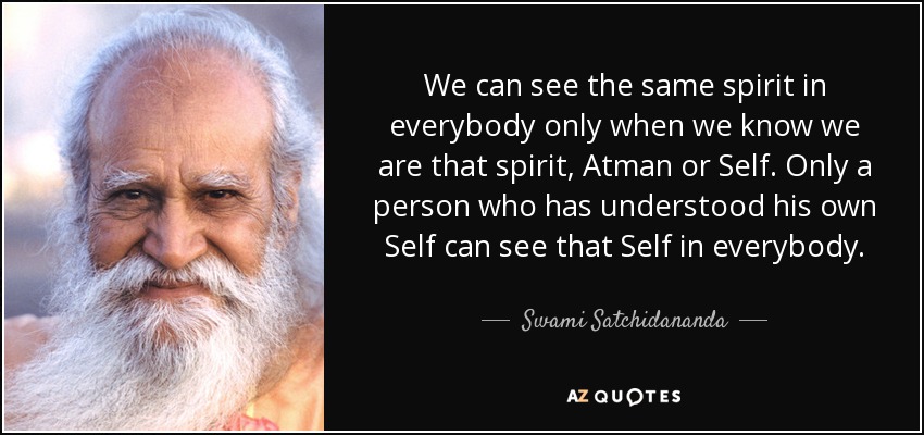 We can see the same spirit in everybody only when we know we are that spirit, Atman or Self. Only a person who has understood his own Self can see that Self in everybody. - Swami Satchidananda