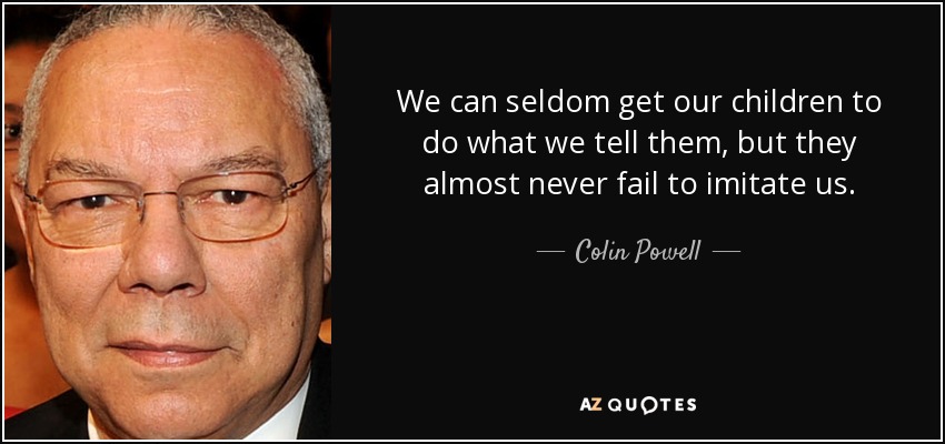 We can seldom get our children to do what we tell them, but they almost never fail to imitate us. - Colin Powell