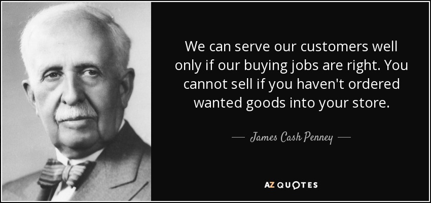 We can serve our customers well only if our buying jobs are right. You cannot sell if you haven't ordered wanted goods into your store. - James Cash Penney