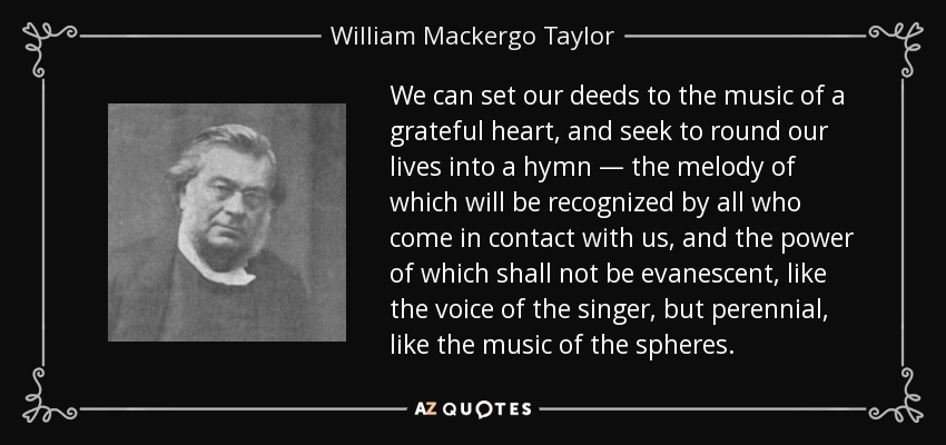 We can set our deeds to the music of a grateful heart, and seek to round our lives into a hymn — the melody of which will be recognized by all who come in contact with us, and the power of which shall not be evanescent, like the voice of the singer, but perennial, like the music of the spheres. - William Mackergo Taylor
