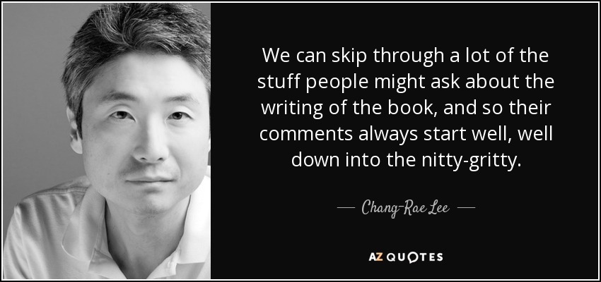We can skip through a lot of the stuff people might ask about the writing of the book, and so their comments always start well, well down into the nitty-gritty. - Chang-Rae Lee