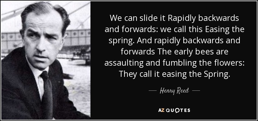 We can slide it Rapidly backwards and forwards: we call this Easing the spring. And rapidly backwards and forwards The early bees are assaulting and fumbling the flowers: They call it easing the Spring. - Henry Reed