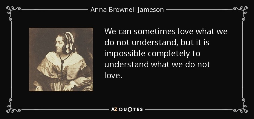 We can sometimes love what we do not understand, but it is impossible completely to understand what we do not love. - Anna Brownell Jameson