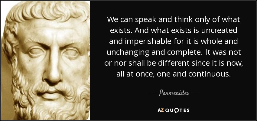 We can speak and think only of what exists. And what exists is uncreated and imperishable for it is whole and unchanging and complete. It was not or nor shall be different since it is now, all at once, one and continuous. - Parmenides