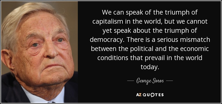 We can speak of the triumph of capitalism in the world, but we cannot yet speak about the triumph of democracy. There is a serious mismatch between the political and the economic conditions that prevail in the world today. - George Soros