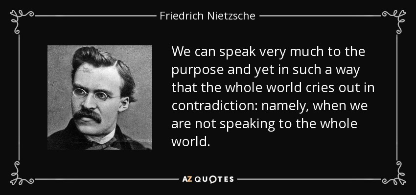 We can speak very much to the purpose and yet in such a way that the whole world cries out in contradiction: namely, when we are not speaking to the whole world. - Friedrich Nietzsche