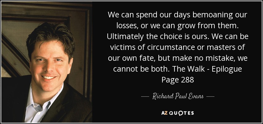 We can spend our days bemoaning our losses, or we can grow from them. Ultimately the choice is ours. We can be victims of circumstance or masters of our own fate, but make no mistake, we cannot be both. The Walk - Epilogue Page 288 - Richard Paul Evans