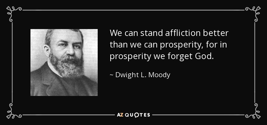 We can stand affliction better than we can prosperity, for in prosperity we forget God. - Dwight L. Moody