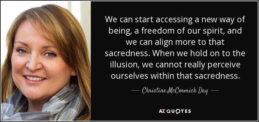 We can start accessing a new way of being, a freedom of our spirit, and we can align more to that sacredness. When we hold on to the illusion, we cannot really perceive ourselves within that sacredness. - Christine McCormick Day