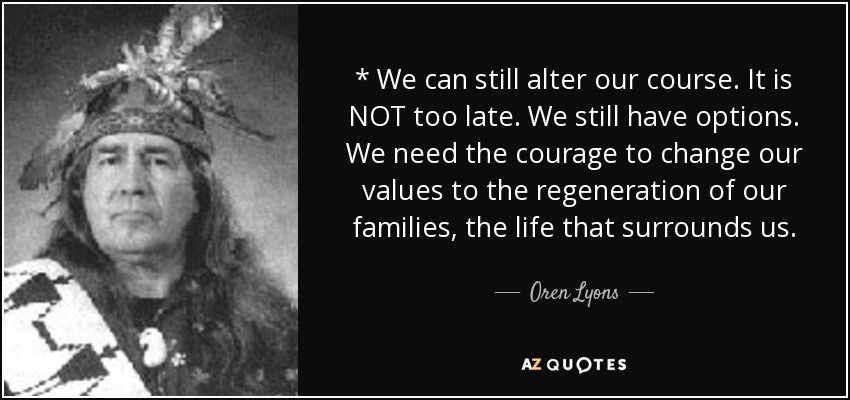 * We can still alter our course. It is NOT too late. We still have options. We need the courage to change our values to the regeneration of our families, the life that surrounds us. - Oren Lyons