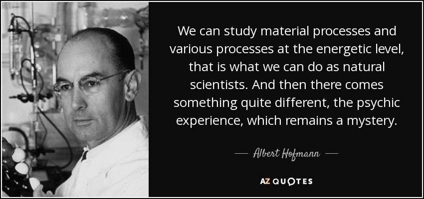 We can study material processes and various processes at the energetic level, that is what we can do as natural scientists. And then there comes something quite different, the psychic experience, which remains a mystery. - Albert Hofmann