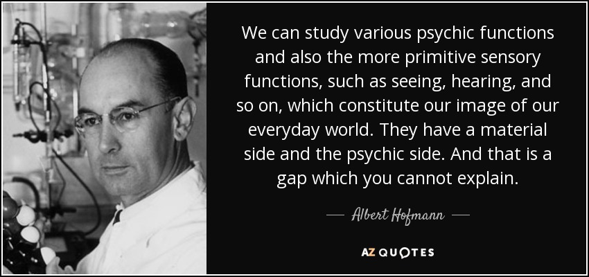 We can study various psychic functions and also the more primitive sensory functions, such as seeing, hearing, and so on, which constitute our image of our everyday world. They have a material side and the psychic side. And that is a gap which you cannot explain. - Albert Hofmann