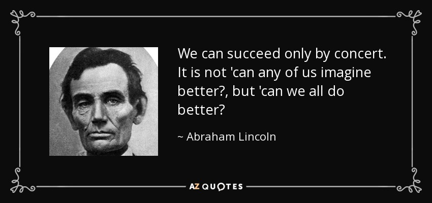 We can succeed only by concert. It is not 'can any of us imagine better?, but 'can we all do better? - Abraham Lincoln
