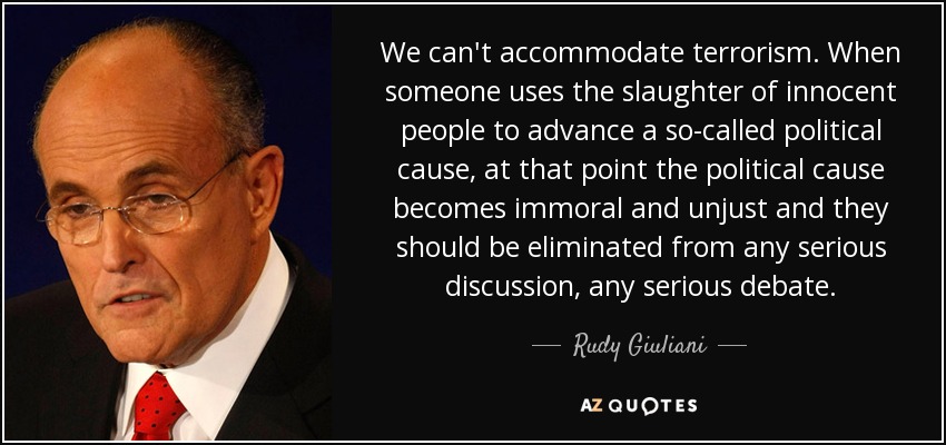 We can't accommodate terrorism. When someone uses the slaughter of innocent people to advance a so-called political cause, at that point the political cause becomes immoral and unjust and they should be eliminated from any serious discussion, any serious debate. - Rudy Giuliani